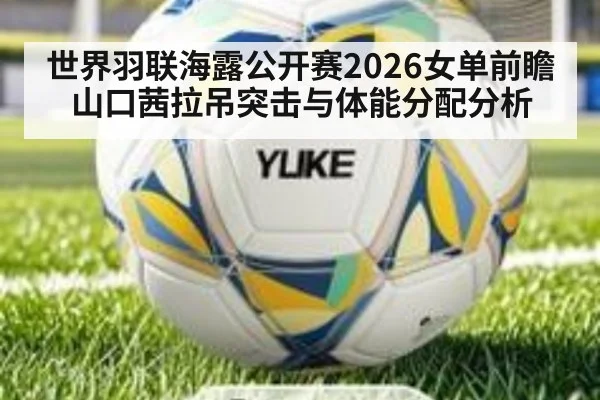 世界羽联海露公开赛2026女单前瞻 山口茜拉吊突击与体能分配分析